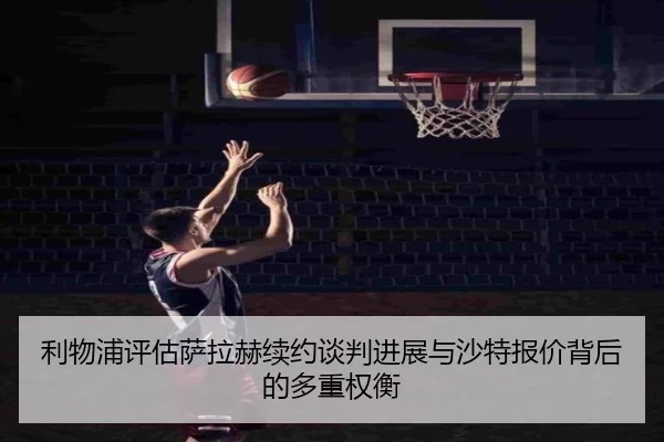 利物浦评估萨拉赫续约谈判进展与沙特报价背后的多重权衡
