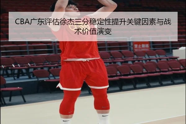 CBA广东评估徐杰三分稳定性提升关键因素与战术价值演变