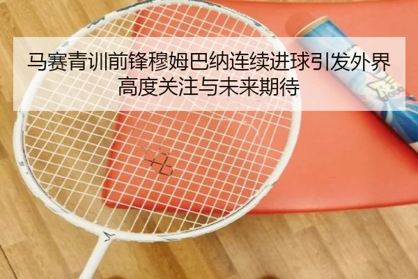 马赛青训前锋穆姆巴纳连续进球引发外界高度关注与未来期待