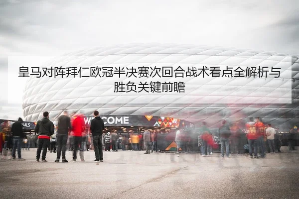 皇马对阵拜仁欧冠半决赛次回合战术看点全解析与胜负关键前瞻