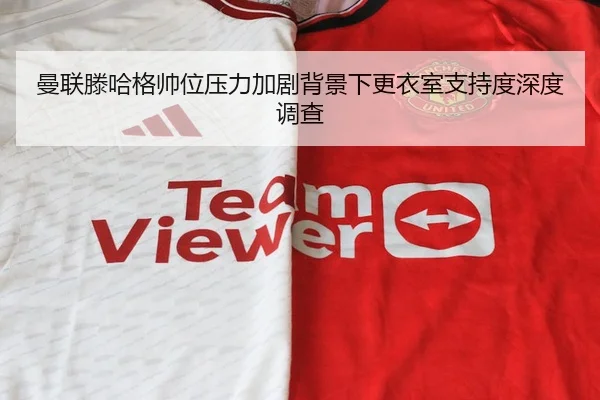 曼联滕哈格帅位压力加剧背景下更衣室支持度深度调查