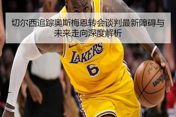 切尔西追踪奥斯梅恩转会谈判最新障碍与未来走向深度解析