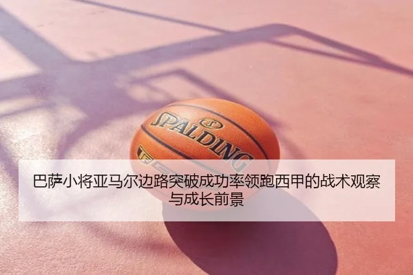 巴萨小将亚马尔边路突破成功率领跑西甲的战术观察与成长前景