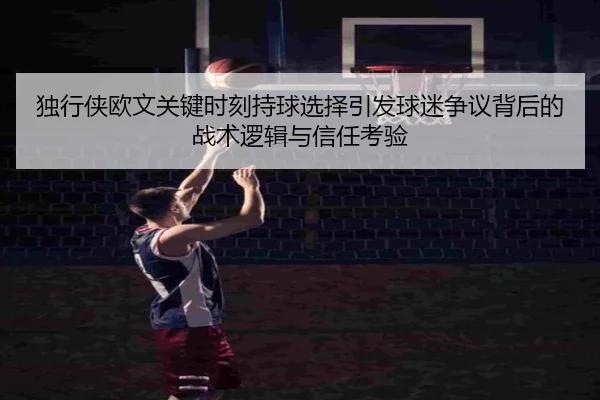 独行侠欧文关键时刻持球选择引发球迷争议背后的战术逻辑与信任考验